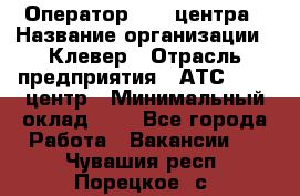 Оператор Call-центра › Название организации ­ Клевер › Отрасль предприятия ­ АТС, call-центр › Минимальный оклад ­ 1 - Все города Работа » Вакансии   . Чувашия респ.,Порецкое. с.